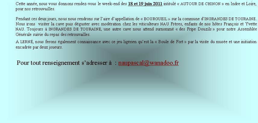 Zone de Texte: Cette anne, nous vous donnons rendez-vous le week-end des 18 et 19 juin 2011 intitul  AUTOUR DE CHINON  en Indre et Loire, pour nos retrouvailles.Pendant ces deux jours, nous nous rendrons sur laire dappellation de  BOURGUEIL  sur la commune dINGRANDES DE TOURAINE. Nous irons  visiter la cave puis dguster avec modration chez les viticulteurs NAU Frres, enfants de nos htes Franois et Yvette NAU. Toujours  INGRANDES DE TOURAINE, une autre cave nous attend surnomm  des Fripe Douzils  pour notre Assemble Gnrale suivie du repas des retrouvailles. A LERN, nous ferons galement connaissance avec ce jeu ligrien quest la  Boule de Fort  par la visite du muse et une initiation encadre par deux joueurs.           Pour tout renseignement sadresser   : naupascal@wanadoo.fr 